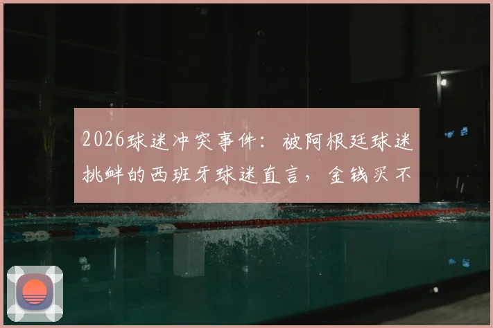 2026球迷冲突事件：被阿根廷球迷挑衅的西班牙球迷直言，金钱买不到品味与真正的胜利