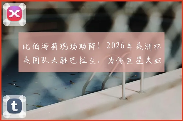 比伯海莉现场助阵!2026年美洲杯美国队大胜巴拉圭,为何巨星夫妇选择为美国加油?