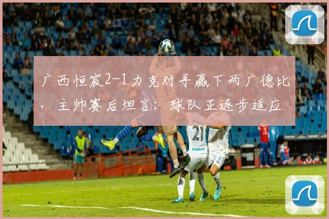 广西恒宸2-1力克对手赢下两广德比,主帅赛后坦言:球队正逐步适应2026赛季中甲高强度对抗节奏
