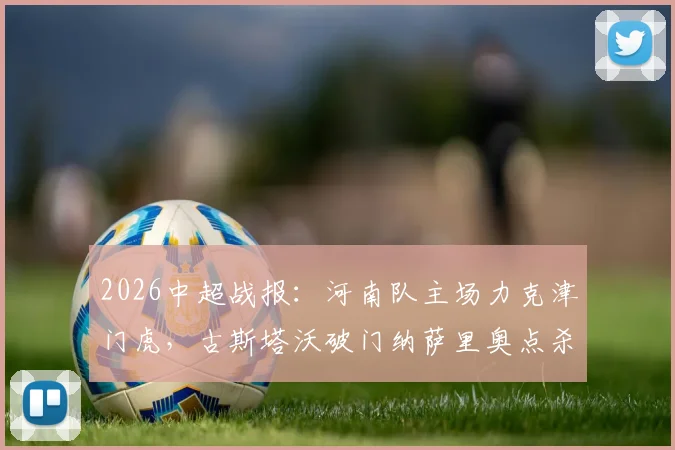 2026中超战报：河南队主场力克津门虎，古斯塔沃破门纳萨里奥点杀，终结三轮不胜