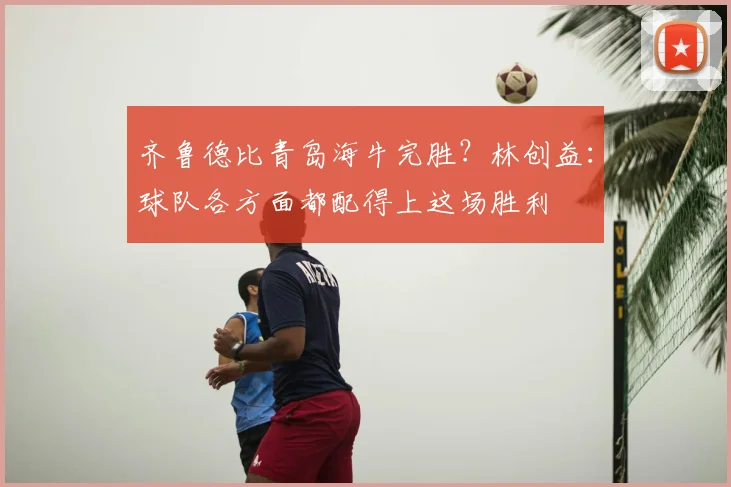 齐鲁德比青岛海牛完胜？林创益：球队各方面都配得上这场胜利