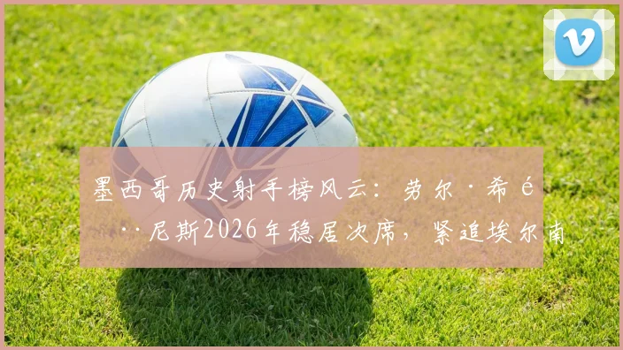 墨西哥历史射手榜风云：劳尔·希门尼斯2026年稳居次席，紧追埃尔南德斯传奇纪录
