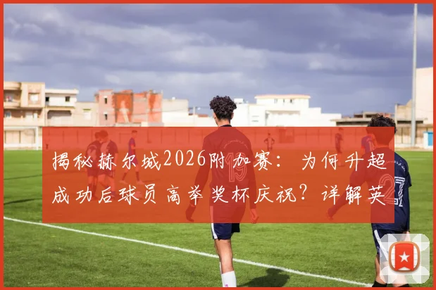 揭秘赫尔城2026附加赛：为何升超成功后球员高举奖杯庆祝？详解英冠升级附加赛特殊荣誉