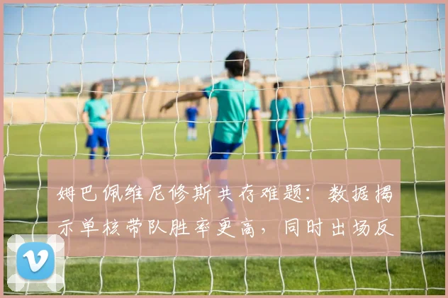 姆巴佩维尼修斯共存难题：数据揭示单核带队胜率更高，同时出场反而下降7%，皇马2026赛季战术怎么排？