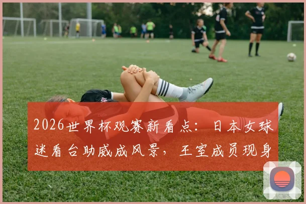 2026世界杯观赛新看点:日本女球迷看台助威成风景,王室成员现身引热议