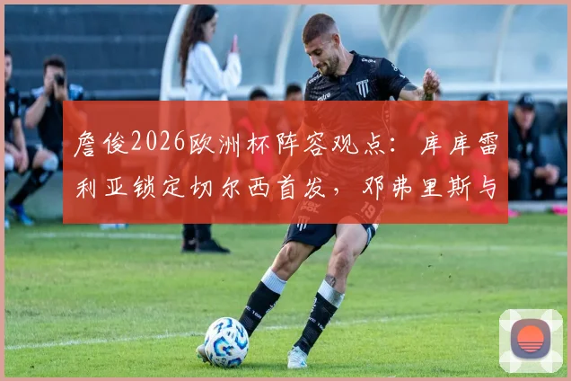 詹俊2026欧洲杯阵容观点:库库雷利亚锁定切尔西首发,邓弗里斯与阿诺德的右后卫之争全解析