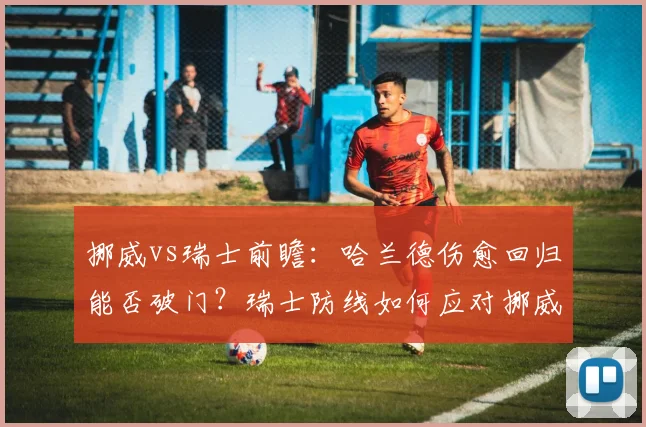 挪威vs瑞士前瞻:哈兰德伤愈回归能否破门?瑞士防线如何应对挪威王牌冲击