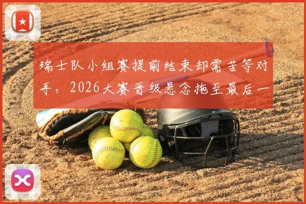 瑞士队小组赛提前结束却需苦等对手,2026大赛晋级悬念拖至最后一刻才揭晓