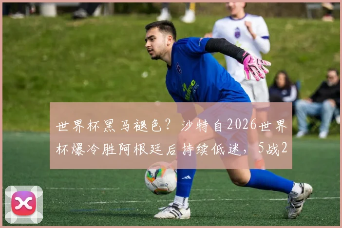 世界杯黑马褪色?沙特自2026世界杯爆冷胜阿根廷后持续低迷,5战2平3负战绩解读