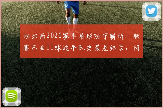 切尔西2026赛季角球防守解析:联赛已丢11球追平队史最差纪录,问题究竟出在哪?