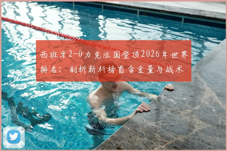 西班牙2-0力克法国登顶2026年世界排名：剖析新科榜首含金量与战术革新