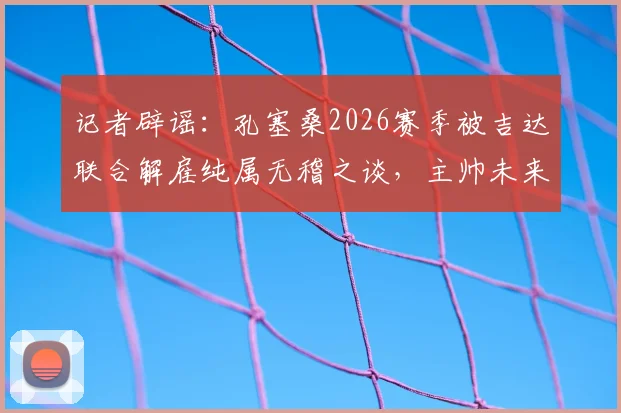 记者辟谣：孔塞桑2026赛季被吉达联合解雇纯属无稽之谈，主帅未来与球队计划详解