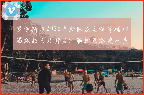 罗伊斯与2026年新队友古桥亨梧相遇鞠躬问好背后：解析足球更衣室的礼仪文化与球队磨合细节