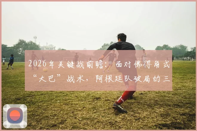 2026年关键战前瞻：面对佛得角式“大巴”战术，阿根廷队破局的三条实用路径