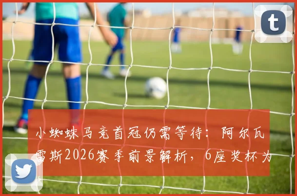 小蜘蛛马竞首冠仍需等待:阿尔瓦雷斯2026赛季前景解析,6座奖杯为何均在曼城时期获得