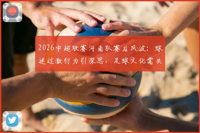 2026中超联赛河南队赛后风波：球迷过激行为引深思，足球文化需共同维护