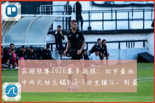 苏超联赛2026赛季战报：刘宇豪独中两元助无锡队3-1力克镇江，附最新积分形势分析