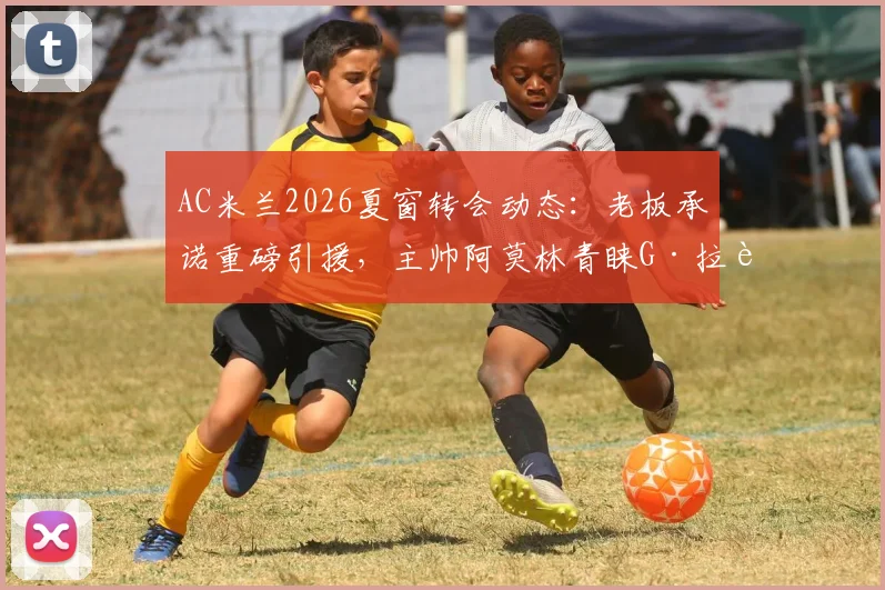AC米兰2026夏窗转会动态：老板承诺重磅引援，主帅阿莫林青睐G·拉莫斯，最新传闻与球队规划解读