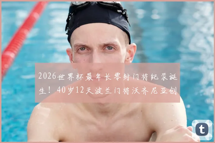2026世界杯最年长零封门将纪录诞生！40岁12天波兰门将沃齐尼亚创历史，老将门神数据全解析