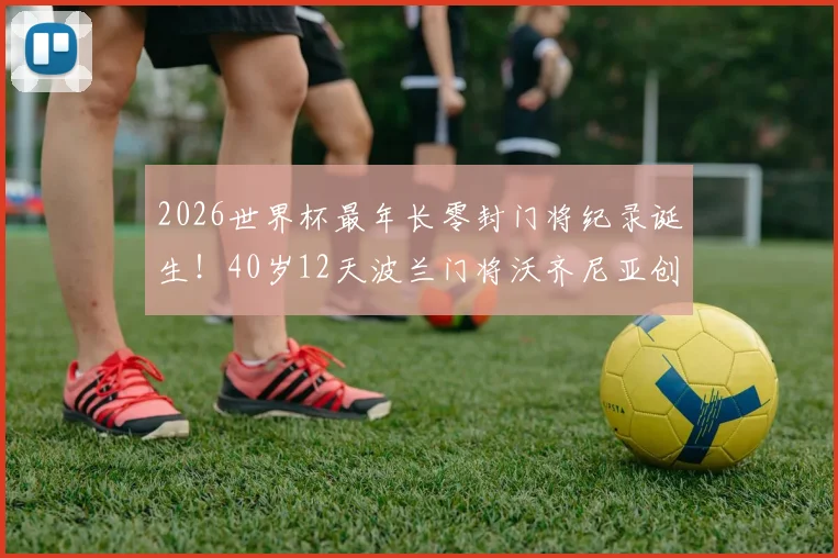 2026世界杯最年长零封门将纪录诞生！40岁12天波兰门将沃齐尼亚创历史，老将门神数据全解析