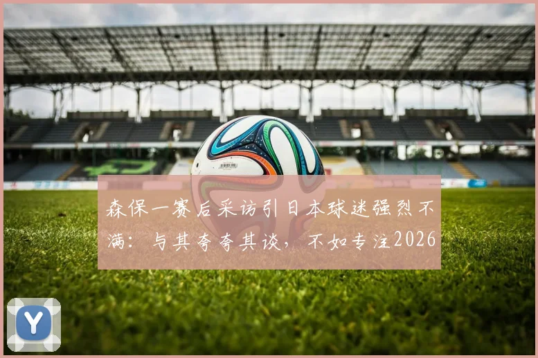 森保一赛后采访引日本球迷强烈不满:与其夸夸其谈,不如专注2026世界杯战术布置