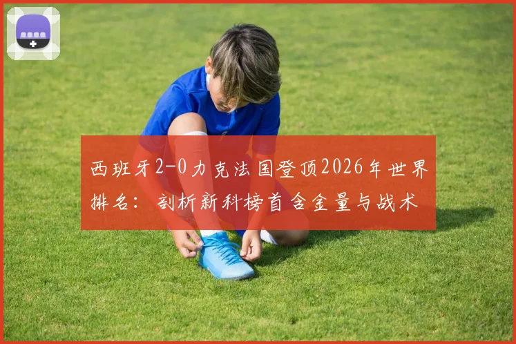 西班牙2-0力克法国登顶2026年世界排名:剖析新科榜首含金量与战术革新