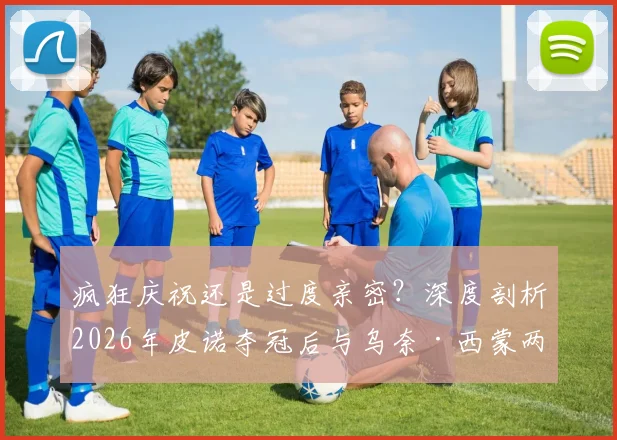 疯狂庆祝还是过度亲密？深度剖析2026年皮诺夺冠后与乌奈·西蒙两次嘴对嘴亲吻事件背后的球迷反应与体育文化讨论