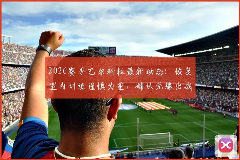 2026赛季巴尔科拉最新动态：恢复室内训练谨慎为重，确认无缘出战利物浦，球迷耐心等待