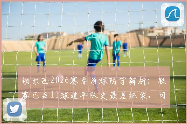 切尔西2026赛季角球防守解析：联赛已丢11球追平队史最差纪录，问题究竟出在哪？