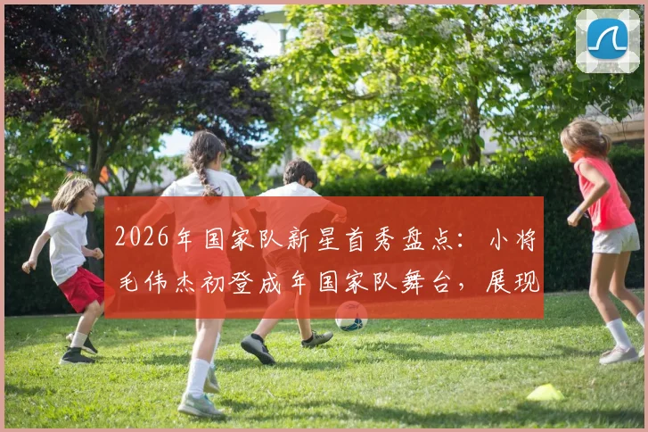 2026年国家队新星首秀盘点：小将毛伟杰初登成年国家队舞台，展现未来无限可能