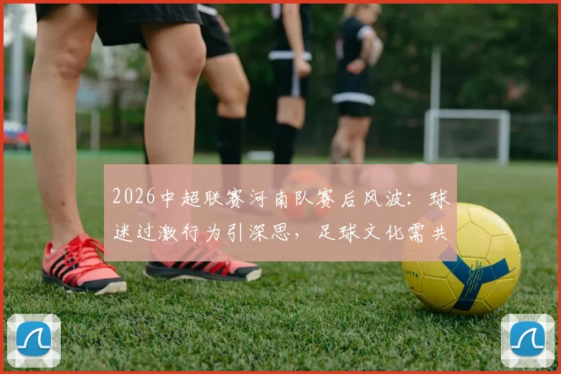 2026中超联赛河南队赛后风波:球迷过激行为引深思,足球文化需共同维护