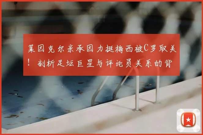 莱因克尔亲承因力挺梅西被C罗取关!剖析足坛巨星与评论员关系的背后真相与球迷热议焦点