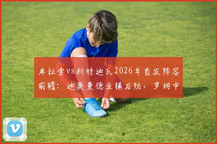 库拉索vs科特迪瓦2026年首发阵容前瞻：迪奥曼德坐镇后防，罗姆中场调度，陈达毅边路突击关键作用解析