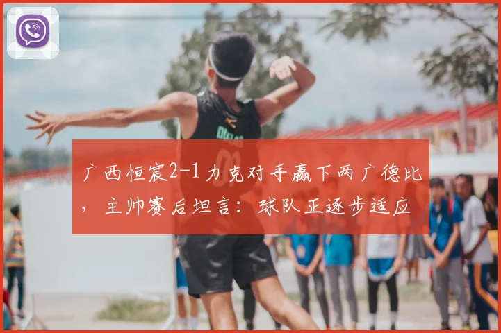 广西恒宸2-1力克对手赢下两广德比，主帅赛后坦言：球队正逐步适应2026赛季中甲高强度对抗节奏