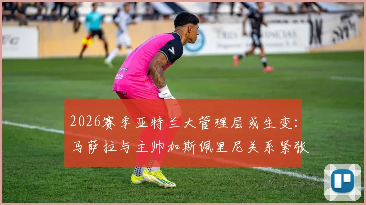 2026赛季亚特兰大管理层或生变：马萨拉与主帅加斯佩里尼关系紧张，体育总监离任传闻解析