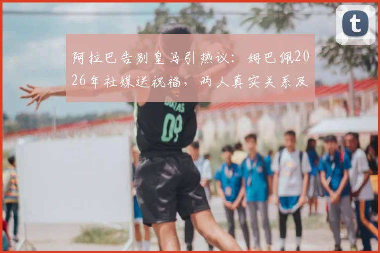 阿拉巴告别皇马引热议:姆巴佩2026年社媒送祝福,两人真实关系及未来去向解读