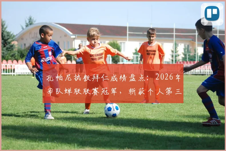 孔帕尼执教拜仁成绩盘点：2026年率队蝉联联赛冠军，斩获个人第三座关键奖杯，详解其执教历程与冠军含金量