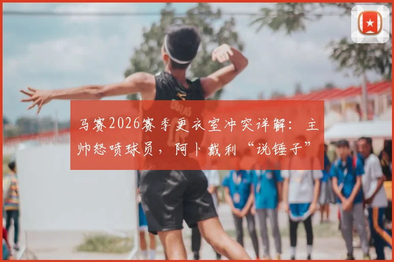 马赛2026赛季更衣室冲突详解:主帅怒喷球员,阿卜戴利“说锤子”强硬回应引热议,探讨球队管理危机