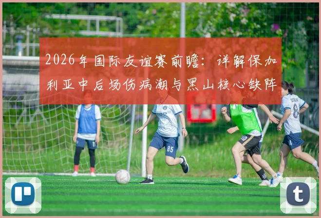 2026年国际友谊赛前瞻:详解保加利亚中后场伤病潮与黑山核心缺阵,阵容实力对比与赛果预测