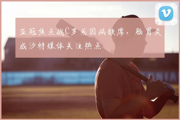 亚冠焦点战C罗或因病缺席,肠胃炎成沙特媒体关注热点