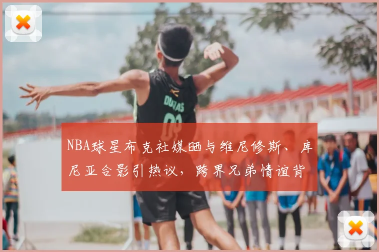 NBA球星布克社媒晒与维尼修斯、库尼亚合影引热议,跨界兄弟情谊背后的2026体坛新风向
