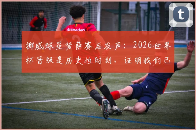 挪威球星努萨赛后发声:2026世界杯晋级是历史性时刻,证明我们已是强队
