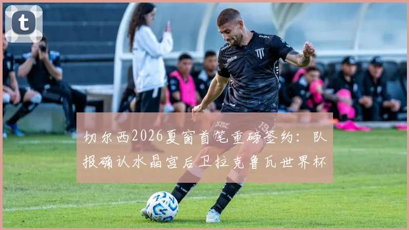 切尔西2026夏窗首笔重磅签约：队报确认水晶宫后卫拉克鲁瓦世界杯后加盟，转会费约5500万欧元