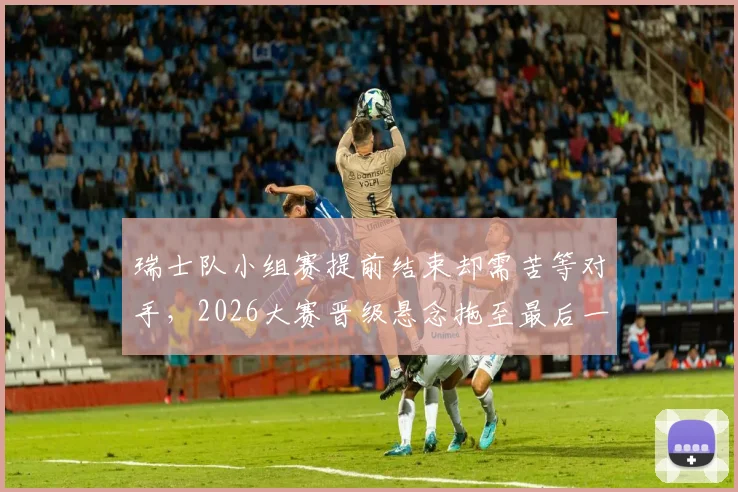 瑞士队小组赛提前结束却需苦等对手,2026大赛晋级悬念拖至最后一刻才揭晓