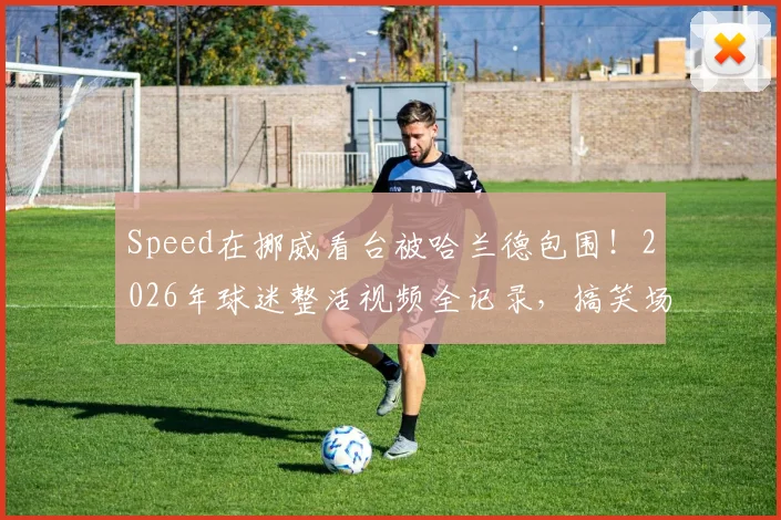 Speed在挪威看台被哈兰德包围!2026年球迷整活视频全记录,搞笑场面太抽象